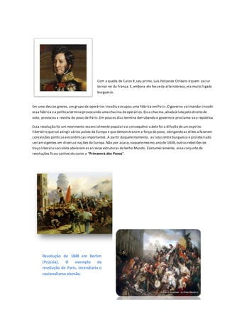 Em uma dessas greves, um grupo de operários invadiu eocupou uma fábrica emParis.O governo vai mandar invadir
essa fábrica ea política termina provocando uma chacina deoperários.Essa chacina,aliadaà luta pelo direito de
voto, provocou a revolta do povo de Paris.Em poucos dias termina derrubando o governo e proclama-sea república.
Essa revolução foi um movimento essencialmente popular ea consequênci a dele foi a difusão de um espírito
libertário quevai atingir vários países da Europa e que demonstraram a força do povo, obrigando as elites a fazerem
concessões políticaseeconômicas importantes.A partir daquelemomento, as lutas entre burguesia e proletariado
seriamvigentes em diversas nações da Europa.Não por acaso,naquelemesmo ano de 1848,outras rebeliões de
traço liberal esocialista abalaramas arcaicasestruturas deVelho Mundo. Costumeiramente, esse conjunto de
revoluções ficou conhecido como a “Primavera dos Povos”.
Com a queda de Calos X,seu primo, Luís Felipede Orléans équem vai se
tornar rei da França.E, embora ele fosseda alta nobreza,era muito ligado à
burguesia.
Revolução de 1848 em Berlim
(Prússia). O exemplo da
revolução de Paris, incendiaria o
nacionalismo alemão.
 