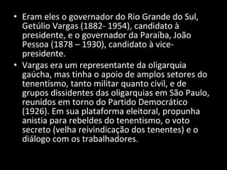 Eram eles o governador do Rio Grande do Sul, Getúlio Vargas (1882- 1954), candidato à presidente, e o governador da Paraíba, João Pessoa (1878 – 1930), candidato à vice-presidente. Vargas era um representante da oligarquia gaúcha, mas tinha o apoio de amplos setores do tenentismo, tanto militar quanto civil, e de grupos dissidentes das oligarquias em São Paulo, reunidos em torno do Partido Democrático (1926). Em sua plataforma eleitoral, propunha anistia para rebeldes do tenentismo, o voto secreto (velha reivindicação dos tenentes) e o diálogo com os trabalhadores. 