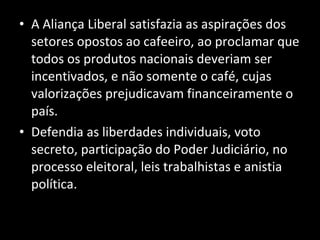 A Aliança Liberal satisfazia as aspirações dos setores opostos ao cafeeiro, ao proclamar que todos os produtos nacionais deveriam ser incentivados, e não somente o café, cujas valorizações prejudicavam financeiramente o país. Defendia as liberdades individuais, voto secreto, participação do Poder Judiciário, no processo eleitoral, leis trabalhistas e anistia política. 