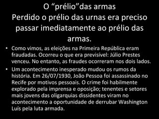 O “prélio”das armas Perdido o prélio das urnas era preciso passar imediatamente ao prélio das armas. Como vimos, as eleições na Primeira República eram fraudadas. Ocorreu o que era previsível: Júlio Prestes venceu. No entanto, as fraudes ocorreram nos dois lados. Um acontecimento inesperado mudou os rumos da história. Em 26/07/1930, João Pessoa foi assassinado no Recife por motivos pessoais. O crime foi habilmente explorado pela imprensa e oposição; tenentes e setores mais jovens das oligarquias dissidentes viram no acontecimento a oportunidade de derrubar Washington Luís pela luta armada. 