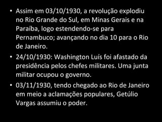 Assim em 03/10/1930, a revolução explodiu no Rio Grande do Sul, em Minas Gerais e na Paraíba, logo estendendo-se para Pernambuco; avançando no dia 10 para o Rio de Janeiro. 24/10/1930: Washington Luís foi afastado da presidência pelos chefes militares. Uma junta militar ocupou o governo. 03/11/1930, tendo chegado ao Rio de Janeiro em meio a aclamações populares, Getúlio Vargas assumiu o poder.  