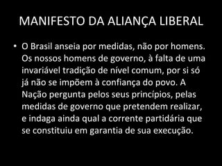 MANIFESTO DA ALIANÇA LIBERAL O Brasil anseia por medidas, não por homens. Os nossos homens de governo, à falta de uma invariável tradição de nível comum, por si só já não se impõem à confiança do povo. A Nação pergunta pelos seus princípios, pelas medidas de governo que pretendem realizar, e indaga ainda qual a corrente partidária que se constituiu em garantia de sua execução. 