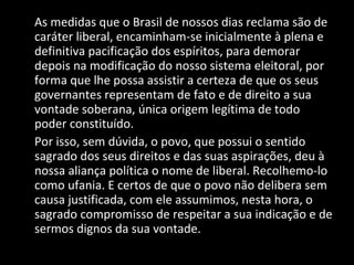 As medidas que o Brasil de nossos dias reclama são de caráter liberal, encaminham-se inicialmente à plena e definitiva pacificação dos espíritos, para demorar depois na modificação do nosso sistema eleitoral, por forma que lhe possa assistir a certeza de que os seus governantes representam de fato e de direito a sua vontade soberana, única origem legítima de todo poder constituído. Por isso, sem dúvida, o povo, que possui o sentido sagrado dos seus direitos e das suas aspirações, deu à nossa aliança política o nome de liberal. Recolhemo-lo como ufania. E certos de que o povo não delibera sem causa justificada, com ele assumimos, nesta hora, o sagrado compromisso de respeitar a sua indicação e de sermos dignos da sua vontade. 