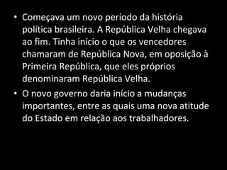 Começava um novo período da história política brasileira. A República Velha chegava ao fim. Tinha início o que os vencedores chamaram de República Nova, em oposição à Primeira República, que eles próprios denominaram República Velha.  O novo governo daria início a mudanças importantes, entre as quais uma nova atitude do Estado em relação aos trabalhadores. 