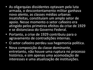 As oligarquias dissidentes optavam pela luta armada, o descontentamento militar ganhava novo alento, as classes médias urbanas insatisfeitas, constituíam um amplo setor de apoio. Nesse momento o setor cafeeiro era atingido pelos primeiros efeitos da crise de 1929 e se distanciava do Governo Federal. Portanto, a crise de 1929 contribuiu para o agravamento de contradições internas. O setor cafeeiro perdeu sua hegemonia política.  Nova composição da classe dominante, entretanto, não houve uma ruptura no processo histórico, e sim apenas uma acomodação de interesses e uma atualização de instituições. 