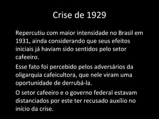 Crise de 1929 Repercutiu com maior intensidade no Brasil em 1931, ainda considerando que seus efeitos iniciais já haviam sido sentidos pelo setor cafeeiro.  Esse fato foi percebido pelos adversários da oligarquia cafeicultora, que nele viram uma oportunidade de derrubá-la. O setor cafeeiro e o governo federal estavam distanciados por este ter recusado auxílio no início da crise. 