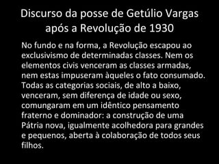 Discurso da posse de Getúlio Vargas após a Revolução de 1930 No fundo e na forma, a Revolução escapou ao exclusivismo de determinadas classes. Nem os elementos civis venceram as classes armadas, nem estas impuseram àqueles o fato consumado. Todas as categorias sociais, de alto a baixo, venceram, sem diferença de idade ou sexo, comungaram em um idêntico pensamento fraterno e dominador: a construção de uma Pátria nova, igualmente acolhedora para grandes e pequenos, aberta à colaboração de todos seus filhos. 