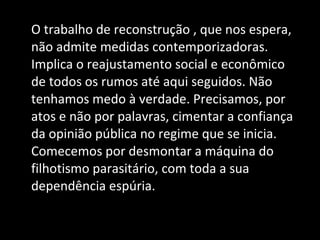 O trabalho de reconstrução , que nos espera, não admite medidas contemporizadoras. Implica o reajustamento social e econômico de todos os rumos até aqui seguidos. Não tenhamos medo à verdade. Precisamos, por atos e não por palavras, cimentar a confiança da opinião pública no regime que se inicia. Comecemos por desmontar a máquina do filhotismo parasitário, com toda a sua dependência espúria. 