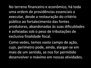 No terreno financeiro e econômico, há toda uma ordem de providências essenciais a executar, desde a restauração do critério público ao fortalecimento das fontes produtoras, abandonadas às suas dificuldades e asfixiadas sob o peso de tributações de exclusiva finalidade fiscal. Como vedes, temos vasto campo de ação, cujo, perímetro pode, ainda, alargar-se em mais de um sentido, se nos for permitido desenvolver o máximo em nossas atividades. 