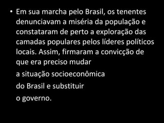 Em sua marcha pelo Brasil, os tenentes denunciavam a miséria da população e constataram de perto a exploração das camadas populares pelos líderes políticos locais. Assim, firmaram a convicção de que era preciso mudar  a situação socioeconômica  do Brasil e substituir o governo. 
