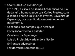 CAVALEIRO DA ESPERANÇA Em 1998, a escola de samba Acadêmicos do Rio de Janeiro homenageou Luís Carlos Prestes, com o samba-enredo Luís Carlos Prestes, Cavaleiro da Esperança, por ocasião do centenário de seu nascimento. Cem anos nos pampas, que herança! Coração Vermelho a palpitar Cavaleiro da Esperança Luís do Proletário carleando a Nação Enfrentou adversários Fez do verbo seu canhão (...) 