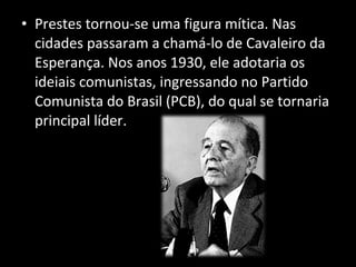 Prestes tornou-se uma figura mítica. Nas cidades passaram a chamá-lo de Cavaleiro da Esperança. Nos anos 1930, ele adotaria os ideiais comunistas, ingressando no Partido Comunista do Brasil (PCB), do qual se tornaria principal líder. 