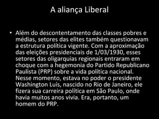 A aliança Liberal Além do descontentamento das classes pobres e médias, setores das elites também questionavam a estrutura política vigente. Com a aproximação das eleições presidenciais de 1/03/1930, esses setores das oligarquias regionais entraram em choque com a hegemonia do Partido Republicano Paulista (PRP) sobre a vida política nacional. Nesse momento, estava no poder o presidente Washington Luís, nascido no Rio de Janeiro, ele fizera sua carreira política em São Paulo, onde havia muitos anos vivia. Era, portanto, um homem do PRP. 