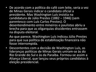 De acordo com a política do café com leite, seria a vez de Minas Gerais indicar o candidato oficial a presidente. Mas Washington Luís insistia na candidatura de Júlio Prestes (1882 – 1946) (sem parentesco com Luís Carlos Prestes). O desentendimento entre mineiros e paulistas abriu a brecha para que as oligarquias dissidentes entrassem na disputa eleitoral. Ao que parece, Washington Luís indicou Júlio Prestes para que sua política de estabilização financeira não fosse interrompida. Descontentes com a decisão de Washington Luís, as lideranças políticas de Minas Gerais uniram-se às do Rio Grande do Sul e às da Paraíba. Formou-se assim a Aliança Liberal, que lançou seus próprios candidatos à eleição presidencial.  