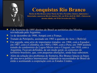 Conquistas Rio Branco
                     Barão do Rio Branco (José Maria da Silva Paranhos Júnior), diplomata e
                   historiador, nasceu no Rio de Janeiro, RJ, em 20 de abril de 1845, e faleceu na
                                     mesma cidade, em 10 de fevereiro de 1912.




   5 de fevereiro de 1895 direitos do Brasil ao territórios das Missões
    reivindicada pela Argentina.
   1o de dezembro de 1900, Amapá com a França.
   Tratado de Petrópolis, assinado em 1903 a questão do Acre. ( Bolívia)
   Em seguida, uma série de importantes tratados: em 1904, com o Equador;
    em 1907, com a Colômbia; em 1904 e 1909, com o Peru; em 1909 assinou
    tratado do condomínio da Lagoa-Mirim com o Uruguai; em 1910, com a
    Argentina. Ficavam definidos, de um modo geral, os contornos do
    território brasileiro, que, com pequenas alterações, ainda hoje subsistem.
   Além da solução dos problemas de fronteira, Rio Branco lançou as bases
    de uma nova política internacional, adaptada às necessidades do Brasil de
    então e acentuando a cooperação com os Estados Unidos.
 