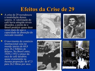 Efeitos da Crise de 29
   A crise de 29 recrudesceu
    a insatisfação desses
    setores. A valorização do
    café havia atingido níveis
    absurdos, a ponto de o
    Brasil produzir quase duas
    vezes mais do que a
    capacidade de absorção do
    mercado mundial.

   O movimento do comércio
    internacional caiu no
    mundo inteiro de 68,8
    para 26,2 bilhões de
    dólares. No Brasil entre,
    1929 e 1932 o preço da
    saca de café desabou
    quase exatamente na
    mesma proporção: de 67,3
    para 26,2 libras por saca.
 