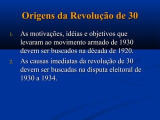 Origens da Revolução de 30
1.   As motivações, idéias e objetivos que
     levaram ao movimento armado de 1930
     devem ser buscados na década de 1920.
2.   As causas imediatas da revolução de 30
     devem ser buscadas na disputa eleitoral de
     1930 a 1934.
 