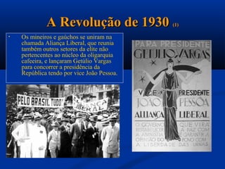 A Revolução de 1930            (1)

•   Os mineiros e gaúchos se uniram na
    chamada Aliança Liberal, que reunia
    também outros setores da elite não
    pertencentes ao núcleo da oligarquia
    cafeeira, e lançaram Getúlio Vargas
    para concorrer a presidência da
    República tendo por vice João Pessoa.
 