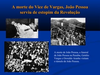 A morte do Vice de Vargas, João Pessoa
   serviu de estopim da Revolução




                     A morte de João Pessoa, o funeral
                     de João Pessoa na Paraíba, Getúlio
                     Vargas e Oswaldo Aranha visitam
                     o túmulo de João Pessoa.
 