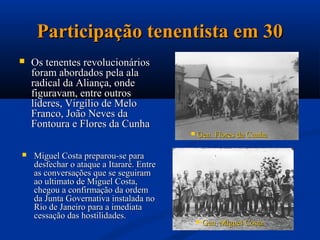 Participação tenentista em 30
   Os tenentes revolucionários
    foram abordados pela ala
    radical da Aliança, onde
    figuravam, entre outros
    líderes, Virgílio de Melo
    Franco, João Neves da
    Fontoura e Flores da Cunha
                                             Gen. Flores da Cunha

   Miguel Costa preparou-se para
    desfechar o ataque a Itararé. Entre
    as conversações que se seguiram
    ao ultimato de Miguel Costa,
    chegou a confirmação da ordem
    da Junta Governativa instalada no
    Rio de Janeiro para a imediata
    cessação das hostilidades.
                                                 Gen. Miguel Costa
 