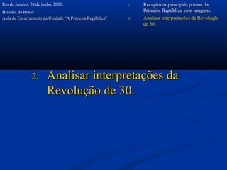 Rio de Janeiro, 28 de junho, 2006.                       1.   Recapitular principais pontos da
História do Brasil                                            Primeira República com imagens.
Aula de Encerramento da Unidade “A Primeira República”   2.   Analisar interpretações da Revolução
                                                              de 30.




                2.      Analisar interpretações da
                        Revolução de 30.
 