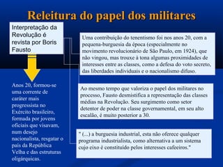 Releitura do papel dos militares
Interpretação da
Revolução é                 Uma contribuição do tenentismo foi nos anos 20, com a
revista por Boris           pequena-burguesia da época (especialmente no
Fausto                      movimento revolucionário de São Paulo, em 1924), que
                            não vingou, mas trouxe à tona algumas proximidades de
                            interesses entre as classes, como a defesa do voto secreto,
                            das liberdades individuais e o nacionalismo difuso.

Anos 20, formou-se
                           Ao mesmo tempo que valoriza o papel dos militares no
uma corrente de
                           processo, Fausto desmistifica a representação das classes
caráter mais
                           médias na Revolução. Seu surgimento como setor
progressista no
                           detentor de poder na classe governamental, em seu alto
Exército brasileiro,
                           escalão, é muito posterior a 30.
formada por jovens
oficiais que visavam,
num desejo                 " (...) a burguesia industrial, esta não oferece qualquer
nacionalista, resgatar o   programa industrialista, como alternativa a um sistema
país da República          cujo eixo é constituído pelos interesses cafeeiros."
Velha e das estruturas
oligárquicas.
 