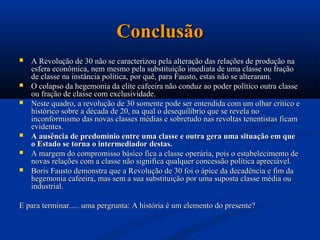 Conclusão
   A Revolução de 30 não se caracterizou pela alteração das relações de produção na
    esfera econômica, nem mesmo pela substituição imediata de uma classe ou fração
    de classe na instância política, por quê, para Fausto, estas não se alteraram.
   O colapso da hegemonia da elite cafeeira não conduz ao poder político outra classe
    ou fração de classe com exclusividade.
   Neste quadro, a revolução de 30 somente pode ser entendida com um olhar crítico e
    histórico sobre a década de 20, na qual o desequilíbrio que se revela no
    inconformismo das novas classes médias e sobretudo nas revoltas tenentistas ficam
    evidentes.
   A ausência de predomínio entre uma classe e outra gera uma situação em que
    o Estado se torna o intermediador destas.
   A margem do compromisso básico fica a classe operária, pois o estabelecimento de
    novas relações com a classe não significa qualquer concessão política apreciável.
   Boris Fausto demonstra que a Revolução de 30 foi o ápice da decadência e fim da
    hegemonia cafeeira, mas sem a sua substituição por uma suposta classe média ou
    industrial.

E para terminar..... uma pergrunta: A história é um elemento do presente?
 