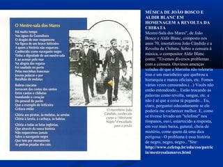 MÚSICA DE JOÃO BOSCO E
ALDIR BLANC EM
HOMENAGEM A REVOLTA DA
CHIBATA
Mestre-Sala dos Mares", de João
Bosco e Aldir Blanc, composto nos
anos 70, imortalizou João Cândido e a
Revolta da Chibata. Sobre a censura à
música, o compositor Aldir Blanc
conta: "Tivemos diversos problemas
com a censura. Ouvimos ameaças
veladas de que a Marinha não toleraria
loas e um marinheiro que quebrou a
hierarquia e matou oficiais, etc. Fomos
várias vezes censurados.(...) Vocês não
então entendendo... Estão trocando as
palavras como revolta, sangue, etc. e
não é aí que a coisa tá pegando... Eu,
claro, perguntei educadamente se ele
poderia me esclarecer melhor. E, como
se tivesse levado um "telefone" nos
tímpanos, ouvi, estarrecido a resposta,
em voz mais baixa, gutural, cheia de
mistério, como quem dá uma dica
perigosa:- O problema é essa história
de negro, negro, negro..."Site:
http://www.cefetsp.br/edu/eso/patric
ia/mestresalamares.html
 