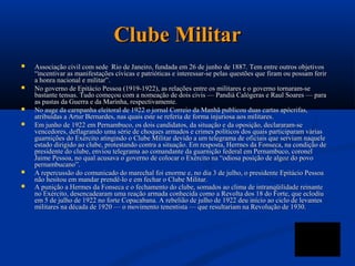 Clube Militar
   Associação civil com sede Rio de Janeiro, fundada em 26 de junho de 1887. Tem entre outros objetivos
    “incentivar as manifestações cívicas e patrióticas e interessar-se pelas questões que firam ou possam ferir
    a honra nacional e militar”.
   No governo de Epitácio Pessoa (1919-1922), as relações entre os militares e o governo tornaram-se
    bastante tensas. Tudo começou com a nomeação de dois civis — Pandiá Calógeras e Raul Soares — para
    as pastas da Guerra e da Marinha, respectivamente.
   No auge da carnpanha eleitoral de 1922 o jornal Correio da Manhã publicou duas cartas apócrifas,
    atribuídas a Artur Bernardes, nas quais este se referia de forma injuriosa aos militares.
   Em junho de 1922 em Pernambuco, os dois candidatos, da situação e da oposição, declararam-se
    vencedores, deflagrando uma série de choques armados e crimes políticos dos quais participaram várias
    guarnições do Exército atingindo o Clube Militar devido a um telegrama de oficiais que serviam naquele
    estado dirigido ao clube, protestando contra a situação. Em resposta, Herrnes da Fonseca, na condição de
    presidente do clube, enviou telegrama ao comandante da guarnição federal em Pernambuco, coronel
    Jaime Pessoa, no qual acusava o governo de colocar o Exército na “odiosa posição de algoz do povo
    pernambucano”.
   A repercussão do comunicado do marechal foi enorme e, no dia 3 de julho, o presidente Epitácio Pessoa
    não hesitou em mandar prendê-lo e em fechar o Clube Militar.
   A punição a Hermes da Fonseca e o fechamento do clube, somados ao clima de intranqüilidade reinante
    no Exército, desencadearam uma reação armada conhecida como a Revolta dos 18 do Forte, que eclodiu
    em 5 de julho de 1922 no forte Copacabana. A rebelião de julho de 1922 deu início ao ciclo de levantes
    militares na década de 1920 — o movimento tenentista — que resultariam na Revolução de 1930.
 