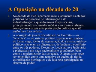 A Oposição na década de 20                                  A2.avi




1.   Na década de 1920 aparecem mais claramente os efeitos
     políticos do processo de urbanização e de
     industrialização e quando novas forças sociais,
     principalmente as camadas médias e as massas urbanas,
     começaram a exigir uma participação política que até
     então lhes fora vedada.
2.   A oposição da jovem oficialidade do Exército — os
     “tenentes” — ao sistema político expressavam, embora
     de forma vaga, idéias de regeneração do sistema jurídico-
     político, atacavam as oligarquias, defendiam o equilíbrio
     entre os três poderes, Executivo, Legislativo e Judiciário,
     e pleiteavam um vago nacionalismo econômico, bem
     como a modemização da sociedade. O tenentismo pode
     ser entendido como uma tentativa de quebra da rígida
     estratificação hierárquica e de luta pela participação no
     sistema de poder.
 