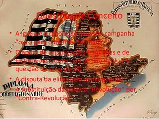 Questões de Conceito
• A igreja e a revolução paulista, campanha
“ouro para o bem de São Paulo”
• O apoio de organizações femininas e de
Instituições Comerciais de São Paulo ( A
questão da crise de 29)
• A disputa da elites pelo apoio popular
• A substituição da palavra “Revolução” por
“Contra-Revolução”
 