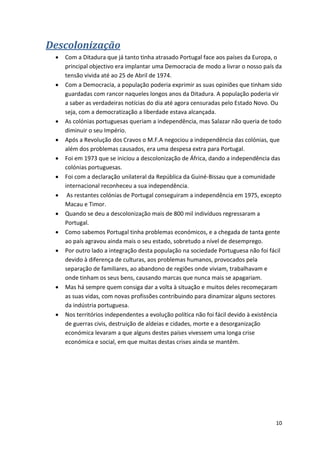 10
Descolonização
 Com a Ditadura que já tanto tinha atrasado Portugal face aos países da Europa, o
principal objectivo era implantar uma Democracia de modo a livrar o nosso país da
tensão vivida até ao 25 de Abril de 1974.
 Com a Democracia, a população poderia exprimir as suas opiniões que tinham sido
guardadas com rancor naqueles longos anos da Ditadura. A população poderia vir
a saber as verdadeiras notícias do dia até agora censuradas pelo Estado Novo. Ou
seja, com a democratização a liberdade estava alcançada.
 As colónias portuguesas queriam a independência, mas Salazar não queria de todo
diminuir o seu Império.
 Após a Revolução dos Cravos o M.F.A negociou a independência das colónias, que
além dos problemas causados, era uma despesa extra para Portugal.
 Foi em 1973 que se iniciou a descolonização de África, dando a independência das
colónias portuguesas.
 Foi com a declaração unilateral da República da Guiné-Bissau que a comunidade
internacional reconheceu a sua independência.
 As restantes colónias de Portugal conseguiram a independência em 1975, excepto
Macau e Timor.
 Quando se deu a descolonização mais de 800 mil indivíduos regressaram a
Portugal.
 Como sabemos Portugal tinha problemas económicos, e a chegada de tanta gente
ao país agravou ainda mais o seu estado, sobretudo a nível de desemprego.
 Por outro lado a integração desta população na sociedade Portuguesa não foi fácil
devido à diferença de culturas, aos problemas humanos, provocados pela
separação de familiares, ao abandono de regiões onde viviam, trabalhavam e
onde tinham os seus bens, causando marcas que nunca mais se apagariam.
 Mas há sempre quem consiga dar a volta à situação e muitos deles recomeçaram
as suas vidas, com novas profissões contribuindo para dinamizar alguns sectores
da indústria portuguesa.
 Nos territórios independentes a evolução política não foi fácil devido à existência
de guerras civis, destruição de aldeias e cidades, morte e a desorganização
económica levaram a que alguns destes países vivessem uma longa crise
económica e social, em que muitas destas crises ainda se mantêm.
 