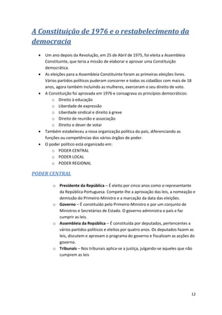 12
A Constituição de 1976 e o restabelecimento da
democracia
 Um ano depois da Revolução, em 25 de Abril de 1975, foi eleita a Assembleia
Constituinte, que teria a missão de elaborar e aprovar uma Constituição
democrática.
 As eleições para a Assembleia Constituinte foram as primeiras eleições livres.
Vários partidos políticos puderam concorrer e todos os cidadãos com mais de 18
anos, agora também incluindo as mulheres, exerceram o seu direito de voto.
 A Constituição foi aprovada em 1976 e consagrava os princípios democráticos:
o Direito à educação
o Liberdade de expressão
o Liberdade sindical e direito à greve
o Direito de reunião e associação
o Direito e dever de votar
 Também estabeleceu a nova organização política do país, diferenciando as
funções ou competências dos vários órgãos de poder.
 O poder político está organizado em:
o PODER CENTRAL
o PODER LOCAL
o PODER REGIONAL
PODER CENTRAL
o Presidente da República – É eleito por cinco anos como o representante
da República Portuguesa. Compete-lhe a aprovação das leis, a nomeação e
demissão do Primeiro-Ministro e a marcação da data das eleições.
o Governo – É constituído pelo Primeiro-Ministro e por um conjunto de
Ministros e Secretários de Estado. O governo administra o país e faz
cumprir as leis.
o Assembleia da República – É constituída por deputados, pertencentes a
vários partidos políticos e eleitos por quatro anos. Os deputados fazem as
leis, discutem e aprovam o programa do governo e fiscalizam as acções do
governo.
o Tribunais – Nos tribunais aplica-se a justiça, julgando-se aqueles que não
cumprem as leis
 