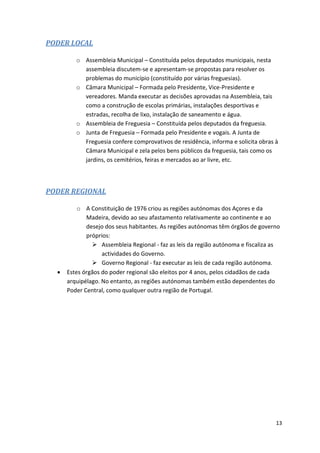 13
PODER LOCAL
o Assembleia Municipal – Constituída pelos deputados municipais, nesta
assembleia discutem-se e apresentam-se propostas para resolver os
problemas do município (constituído por várias freguesias).
o Câmara Municipal – Formada pelo Presidente, Vice-Presidente e
vereadores. Manda executar as decisões aprovadas na Assembleia, tais
como a construção de escolas primárias, instalações desportivas e
estradas, recolha de lixo, instalação de saneamento e água.
o Assembleia de Freguesia – Constituída pelos deputados da freguesia.
o Junta de Freguesia – Formada pelo Presidente e vogais. A Junta de
Freguesia confere comprovativos de residência, informa e solicita obras à
Câmara Municipal e zela pelos bens públicos da freguesia, tais como os
jardins, os cemitérios, feiras e mercados ao ar livre, etc.
PODER REGIONAL
o A Constituição de 1976 criou as regiões autónomas dos Açores e da
Madeira, devido ao seu afastamento relativamente ao continente e ao
desejo dos seus habitantes. As regiões autónomas têm órgãos de governo
próprios:
 Assembleia Regional - faz as leis da região autónoma e fiscaliza as
actividades do Governo.
 Governo Regional - faz executar as leis de cada região autónoma.
 Estes órgãos do poder regional são eleitos por 4 anos, pelos cidadãos de cada
arquipélago. No entanto, as regiões autónomas também estão dependentes do
Poder Central, como qualquer outra região de Portugal.
 