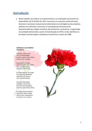 2
Introdução
 Neste trabalho vou explicar os acontecimentos e as motivações que levaram ao
Golpe Militar de 25 de Abril de 1974, mencionar os sucessivos acontecimentos,
descrever o processo revolucionário (salientando-se as divergências dos projectos
políticos em confronto), mencionar as consequências do processo de
descolonização dos antigos territórios não autónomos, caracterizar a organização
da sociedade democrática a partir da Constituição de 1976 e ainda, identificar as
principais transformações e problemas económicos e sociais até 1986.
 