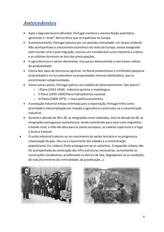 4
Antecedentes
 Após a Segunda Guerra Mundial, Portugal manteve a mesma feição autoritária,
ignorando a “onda” democrática que se espalhava na Europa.
 Economicamente, Portugal passava por um período conturbado, um atraso evidente.
Não acompanhava o crescimento económico do resto da Europa, estava estagnada
pelo mundo rural e pela migração, ocorreu um considerável surto industrial e urbano
e as colónias tornaram-se alvo das preocupações.
 A agricultura era o sector dominante, mas pouco desenvolvida e com baixos índices
de produtividade.
 Existia dois tipos de estruturas agrárias: no Norte predominava o minifúndio (pequena
propriedade) e no Sul estendiam-se propriedades imensas (latifúndios), que se
encontravam subaproveitadas.
 Como outros países, Portugal aplicou um modelo de desenvolvimento “por planos”:
o I Plano (1953-1958) - Indústria química e metalúrgica;
o II Plano (1959-1964) Plano hidroeléctrico nacional.
o III Plano (1968-1973) -> nova política económica
 A produção industrial estava orientada para a exportação, Portugal tinha como
prioridade à industrialização em relação à agricultura e estimulou-se a concentração
industrial.
 Durante a década de 30 e 40, as emigrações eram reduzidas, mas na década de 60, as
emigrações portuguesas aumentaram, tendo contribuído para esse surto migratório,
o êxodo rural, a mão-de-obra para os países europeus, os salários superiores e a fuga
à Guerra Colonial.
 O surto industrial traduziu-se no crescimento do sector terciário e na progressiva
urbanização do país. Deu-se o crescimento das cidades e a concentração
populacional. Em Lisboa e Porto propagaram-se os subúrbios. A expansão urbana não
foi acompanhada da construção das infra-estruturas necessárias, aumentando as
construções clandestinas: proliferando os bairros de lata, degradaram-se as condições
de vida (incremento da criminalidade, da prostituição…).
 