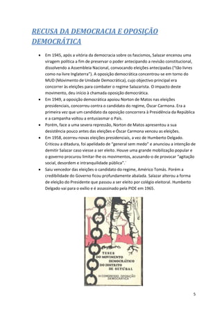 5
RECUSA DA DEMOCRACIA E OPOSIÇÃO
DEMOCRÁTICA
 Em 1945, após a vitória da democracia sobre os fascismos, Salazar encenou uma
viragem política a fim de preservar o poder antecipando a revisão constitucional,
dissolvendo a Assembleia Nacional, convocando eleições antecipadas (“tão livres
como na livre Inglaterra”). A oposição democrática concentrou-se em torno do
MUD (Movimento de Unidade Democrática), cujo objectivo principal era
concorrer às eleições para combater o regime Salazarista. O impacto deste
movimento, deu início à chamada oposição democrática.
 Em 1949, a oposição democrática apoiou Norton de Matos nas eleições
presidenciais, concorreu contra o candidato do regime, Óscar Carmona. Era a
primeira vez que um candidato da oposição concorrera à Presidência da República
e a campanha voltou a entusiasmar o País.
 Porém, face a uma severa repressão, Norton de Matos apresentou a sua
desistência pouco antes das eleições e Óscar Carmona venceu as eleições.
 Em 1958, ocorreu novas eleições presidenciais, a vez de Humberto Delgado.
Criticou a ditadura, foi apelidado de “general sem medo” e anunciou a intenção de
demitir Salazar caso viesse a ser eleito. Houve uma grande mobilização popular e
o governo procurou limitar-lhe os movimentos, acusando-o de provocar “agitação
social, desordem e intranquilidade pública”.´
 Saiu vencedor das eleições o candidato do regime, Américo Tomás. Porém a
credibilidade do Governo ficou profundamente abalada. Salazar alterou a forma
de eleição do Presidente que passou a ser eleito por colégio eleitoral. Humberto
Delgado vai para o exílio e é assassinado pela PIDE em 1965.
 