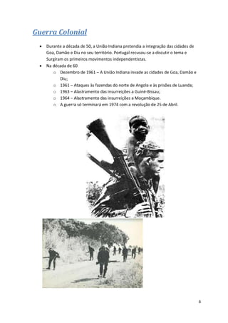 6
Guerra Colonial
 Durante a década de 50, a União Indiana pretendia a integração das cidades de
Goa, Damão e Diu no seu território. Portugal recusou-se a discutir o tema e
Surgiram os primeiros movimentos independentistas.
 Na década de 60
o Dezembro de 1961 – A União Indiana invade as cidades de Goa, Damão e
Diu;
o 1961 – Ataques às fazendas do norte de Angola e às prisões de Luanda;
o 1963 – Alastramento das insurreições a Guiné-Bissau;
o 1964 – Alastramento das insurreições a Moçambique.
o A guerra só terminará em 1974 com a revolução de 25 de Abril.
 