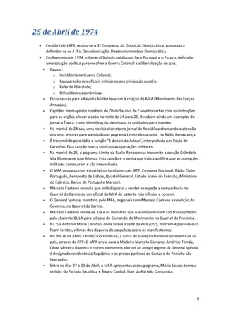 8
25 de Abril de 1974
 Em Abril de 1973, reuniu-se o 3º Congresso da Oposição Democrática, passando a
defender-se os 3 D’s: Descolonização, Desenvolvimento e Democrática.
 Em Fevereiro de 1974, o General Spínola publicou o livro Portugal e o Futuro, defendia
uma solução política para resolver a Guerra Colonial e a liberalização do país.
 Causas:
o Insistência na Guerra Colonial;
o Equiparação dos oficiais milicianos aos oficiais do quadro;
o Falta de liberdade;
o Dificuldades económicas.
 Estas causas para a Revolta Militar levaram à criação do MFA (Movimento das Forças
Armadas).
 Capitães mensageiros recebem de Otelo Saraiva de Carvalho cartas com as instruções
para as acções a levar a cabo na noite de 24 para 25. Recebem ainda um exemplar do
jornal a Época, como identificação, destinada às unidades participantes.
 Na manhã de 24 saiu uma notícia discreta no jornal da República chamando a atenção
dos seus leitores para a emissão do pograma Limite dessa noite, na Rádio Renascença.
 É transmitida pela rádio a canção “E depois do Adeus”, interpretada por Paulo de
Carvalho. Esta canção marca o início das operações militares.
 Na manhã de 25, o pograma Limite da Rádio Renascença transmite a canção Grândola
Vila Morena de José Afonso. Esta canção é a senha que indica ao MFA que as operações
militares começaram e são irreversíveis.
 O MFA ocupa pontos estratégicos fundamentais: RTP, Emissora Nacional, Rádio Clube
Português, Aeroporto de Lisboa, Quartel General, Estado Maior do Exército, Ministério
do Exército, Banco de Portugal e Marconi.
 Marcelo Caetano anuncia que está disposto a render-se e pede a comparência no
Quartel do Carmo de um oficial do MFA de patente não inferior a coronel.
 O General Spínola, mandato pelo MFA, negoceia com Marcelo Caetano a rendição do
Governo, no Quartel do Carmo.
 Marcelo Caetano rende-se. Ele e os ministros que o acompanhavam são transportados
pela chaimite BULA para o Posto de Comando do Movimento no Quartel da Pontinha.
 Na rua António Maria Cardoso, onde ficava a sede da PIDE/DGS, morrem 4 pessoas e 45
ficam feridas, vítimas dos disparos dessa policia sobre os manifestantes.
 No dia 26 de Abril, a PIDE/DGS rende-se, a Junta de Salvação Nacional apresenta-se ao
país, através da RTP. O MFA envia para a Madeira Marcelo Caetano, Américo Tomás,
César Moreira Baptista e outros elementos afectos ao antigo regime. O General Spínola
é designado residente da República e os presos políticos de Caxias e do Peniche são
libertados.
 Entre os dias 27 a 30 de Abril, o MFA apresentou o seu pograma, Mário Soares tornou-
se líder do Partido Socialista e Álvaro Cunhal, líder do Partido Comunista.
 