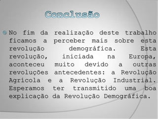 ConclusãoNo fim da realização deste trabalho ficamos a perceber mais sobre esta revolução demográfica. Esta revolução, iniciada na Europa, aconteceu muito devido a outras revoluções antecedentes: a Revolução Agrícola e a Revolução Industrial. Esperamos ter transmitido uma boa explicação da Revolução Demográfica.