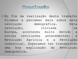 ConclusãoNo fim da realização deste trabalho ficamos a perceber mais sobre esta revolução demográfica. Esta revolução, iniciada na Europa, aconteceu muito devido a outras revoluções antecedentes: a Revolução Agrícola e a Revolução Industrial. Esperamos ter transmitido uma boa explicação da Revolução Demográfica.
