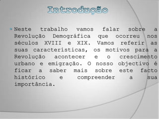 IntroduçãoNeste trabalho vamos falar sobre a Revolução Demográfica que ocorreu nos séculos XVIII e XIX. Vamos referir as suas características, os motivos para a Revolução acontecer e o crescimento urbano e emigração. O nosso objectivo é ficar a saber mais sobre este facto histórico e compreender a sua importância. 