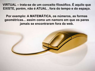 VIRTUAL – trata-se de um conceito filosófico. É aquilo que
EXISTE, porém, não é ATUAL , fora do tempo e do espaço.
Por exemplo: A MATEMÁTICA, os números, as formas
geométricas... assim como um namoro em que os pares
jamais se encontraram fora da web.

 
