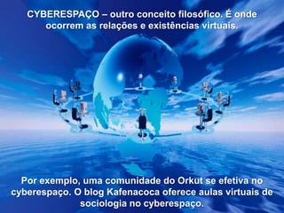 CYBERESPAÇO – outro conceito filosófico. É onde
ocorrem as relações e existências virtuais.

Por exemplo, uma comunidade do Orkut se efetiva no
cyberespaço. O blog Kafenacoca oferece aulas virtuais de
sociologia no cyberespaço.

 