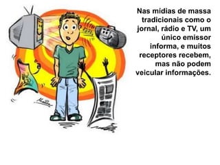 Nas mídias de massa
tradicionais como o
jornal, rádio e TV, um
único emissor
informa, e muitos
receptores recebem,
mas não podem
veicular informações.

 