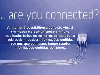 A internet é possibilitou a conexão virtual
em massa e a comunicação em fluxo
duplicado: todos os membros conectados à
rede podem receber informações emitidas
por um, que ao mesmo tempo recebe
informações emitidas por todos.

 
