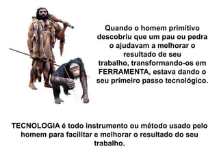 Quando o homem primitivo
descobriu que um pau ou pedra
o ajudavam a melhorar o
resultado de seu
trabalho, transformando-os em
FERRAMENTA, estava dando o
seu primeiro passo tecnológico.

TECNOLOGIA é todo instrumento ou método usado pelo
homem para facilitar e melhorar o resultado do seu
trabalho.

 