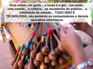Uma colher, um garfo... a lousa e o giz... um anzol...
uma caneta... a cadeira... as escadarias do prédios... a
habilidade do artesão... TUDO ISSO É
TECNOLOGIA, não somente os computadores e demais
aparelhos eletrônicos.

 