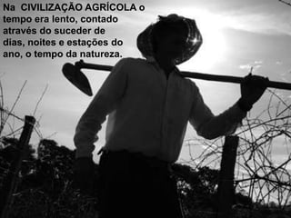 Na CIVILIZAÇÃO AGRÍCOLA o
tempo era lento, contado
através do suceder de
dias, noites e estações do
ano, o tempo da natureza.

 