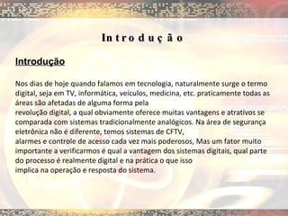 Introdução  Introdução Nos dias de hoje quando falamos em tecnologia, naturalmente surge o termo digital, seja em TV, informática, veículos, medicina, etc. praticamente todas as áreas são afetadas de alguma forma pela revolução digital, a qual obviamente oferece muitas vantagens e atrativos se comparada com sistemas tradicionalmente analógicos. Na área de segurança eletrônica não é diferente, temos sistemas de CFTV, alarmes e controle de acesso cada vez mais poderosos, Mas um fator muito importante a verificarmos é qual a vantagem dos sistemas digitais, qual parte do processo é realmente digital e na prática o que isso implica na operação e resposta do sistema. 